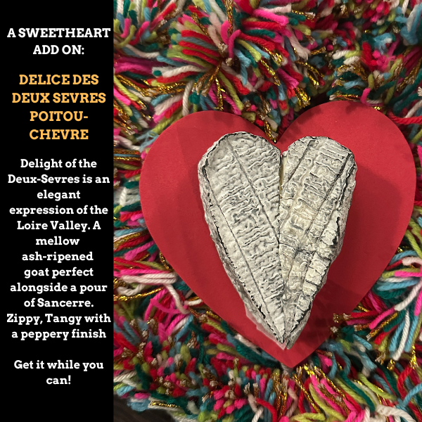 Image is of the Sweetheart Add On: Delice Des Deux Sevres Poitou-Cheve. Delight of the Deux-Sevres is an elegant expression of the Loire Valley. A mellow 
ash-ripened 
goat perfect alongside a pour of Sancerre. Zippy, Tangy with a peppery finish

Get it while you can!