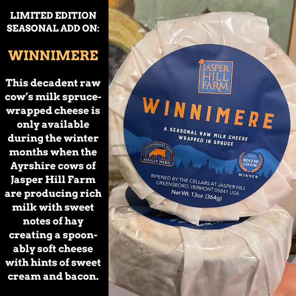 LIMITED EDITION SEASONAL ADD ON: WINNIMERE | This decadent raw cow’s milk spruce-wrapped cheese is only available during the winter months when the Ayrshire cows of Jasper Hill Farm are producing rich milk with sweet notes of hay creating a spoon-ably soft cheese with hints of sweet cream and bacon.