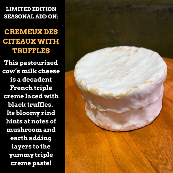 Image is of a seasonal add on CREMEUX DES CITEAUX with truffles. This pasteurized cow’s milk cheese is a decadent French triple creme laced with black truffles.

Its bloomy rind hints at notes of mushroom and earth, adding layers to the yummy triple creme paste!